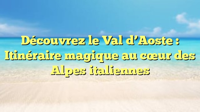 Découvrez le Val d’Aoste : Itinéraire magique au cœur des Alpes italiennes